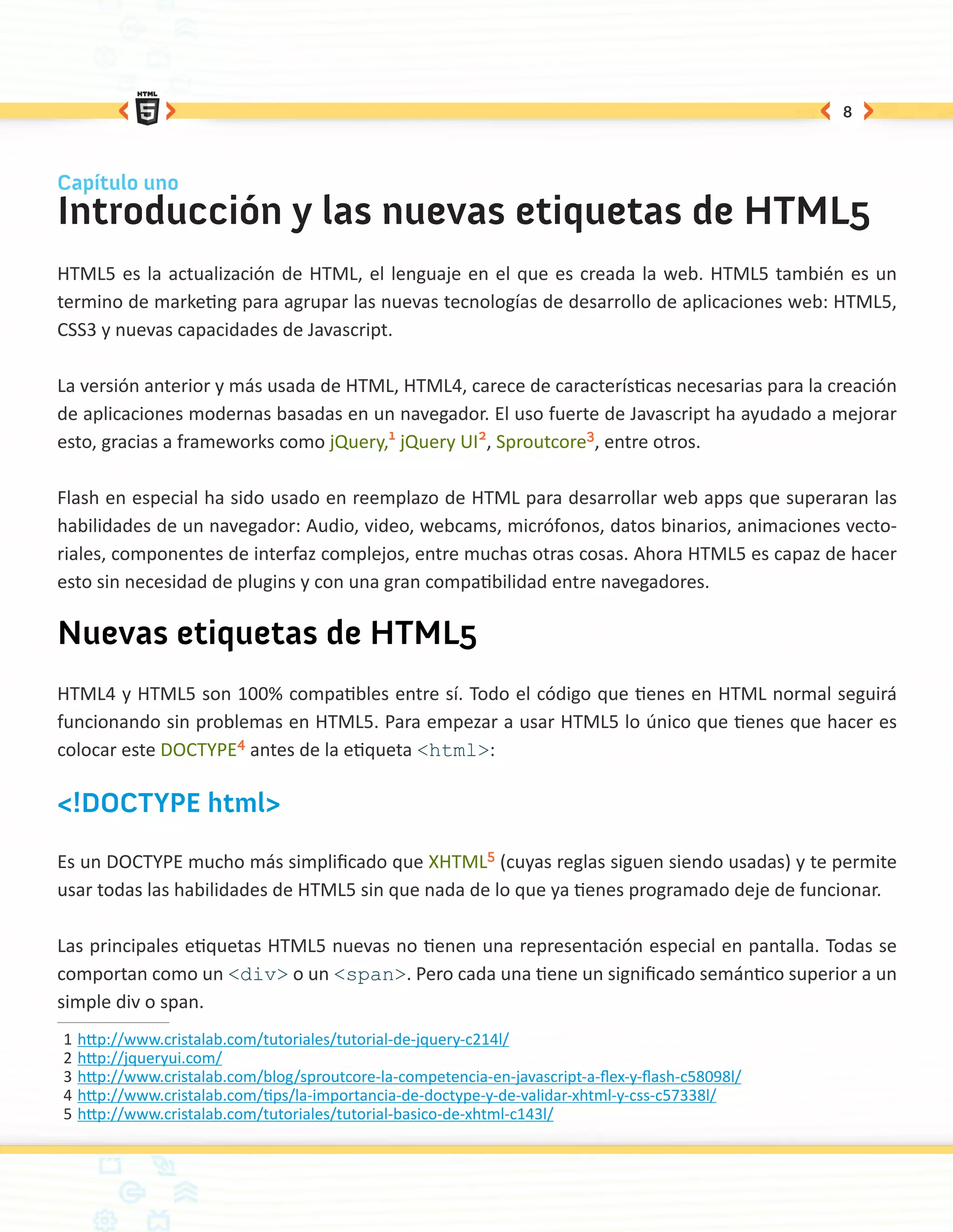 8



Capítulo uno
Introducción y las nuevas etiquetas de HTML5
HTML5 es la actualización de HTML, el lenguaje en el que es creada la web. HTML5 también es un
termino de marketing para agrupar las nuevas tecnologías de desarrollo de aplicaciones web: HTML5,
CSS3 y nuevas capacidades de Javascript.

La versión anterior y más usada de HTML, HTML4, carece de características necesarias para la creación
de aplicaciones modernas basadas en un navegador. El uso fuerte de Javascript ha ayudado a mejorar
esto, gracias a frameworks como jQuery,1 jQuery UI2, Sproutcore3, entre otros.

Flash en especial ha sido usado en reemplazo de HTML para desarrollar web apps que superaran las
habilidades de un navegador: Audio, video, webcams, micrófonos, datos binarios, animaciones vecto-
riales, componentes de interfaz complejos, entre muchas otras cosas. Ahora HTML5 es capaz de hacer
esto sin necesidad de plugins y con una gran compatibilidad entre navegadores.

Nuevas etiquetas de HTML5
HTML4 y HTML5 son 100% compatibles entre sí. Todo el código que tienes en HTML normal seguirá
funcionando sin problemas en HTML5. Para empezar a usar HTML5 lo único que tienes que hacer es
colocar este DOCTYPE4 antes de la etiqueta <html>:

<!DOCTYPE html>

Es un DOCTYPE mucho más simplificado que XHTML5 (cuyas reglas siguen siendo usadas) y te permite
usar todas las habilidades de HTML5 sin que nada de lo que ya tienes programado deje de funcionar.

Las principales etiquetas HTML5 nuevas no tienen una representación especial en pantalla. Todas se
comportan como un <div> o un <span>. Pero cada una tiene un significado semántico superior a un
simple div o span.
1	http://www.cristalab.com/tutoriales/tutorial-de-jquery-c214l/
2	http://jqueryui.com/
3	http://www.cristalab.com/blog/sproutcore-la-competencia-en-javascript-a-flex-y-flash-c58098l/
4	http://www.cristalab.com/tips/la-importancia-de-doctype-y-de-validar-xhtml-y-css-c57338l/
5	http://www.cristalab.com/tutoriales/tutorial-basico-de-xhtml-c143l/
 