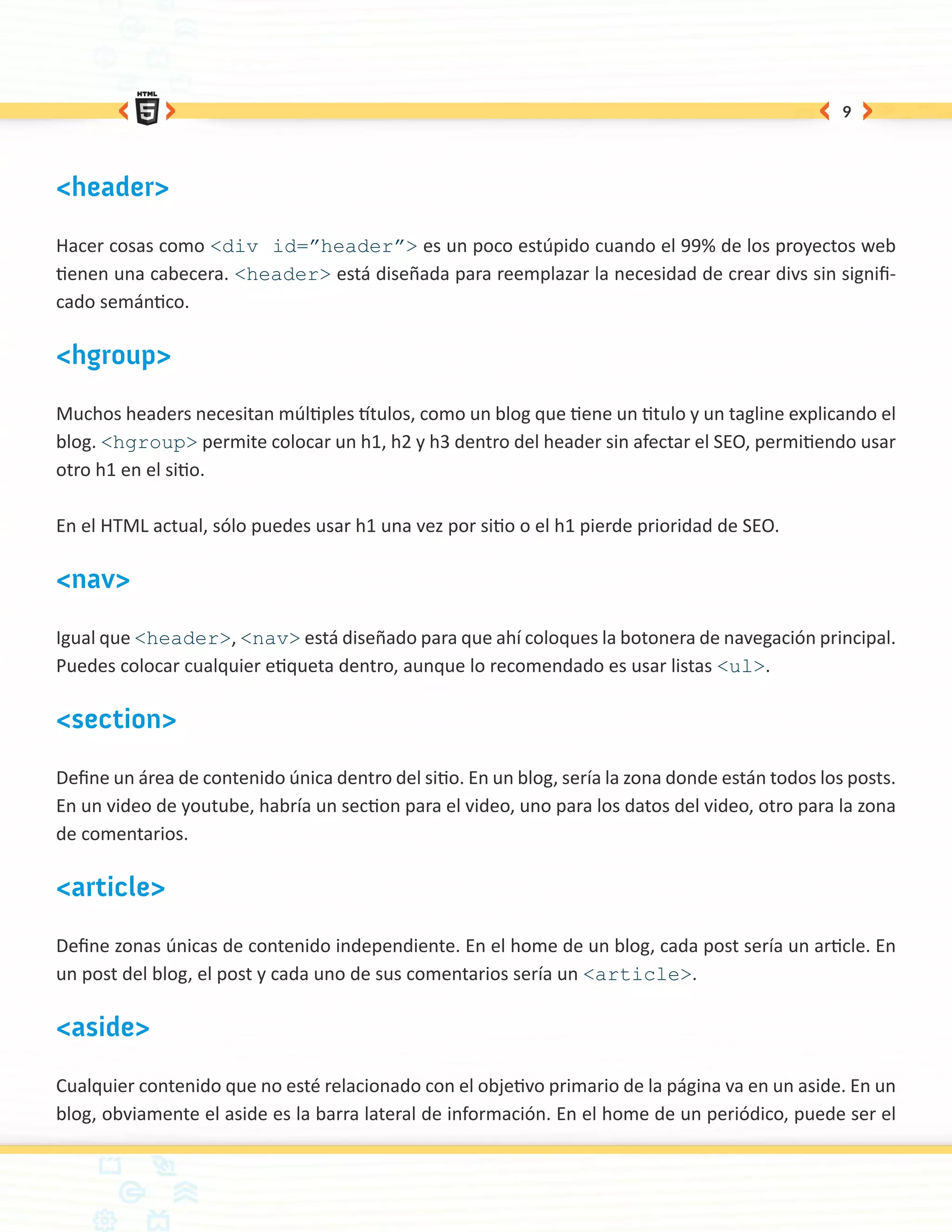 9




<header>

Hacer cosas como <div id=”header”> es un poco estúpido cuando el 99% de los proyectos web
tienen una cabecera. <header> está diseñada para reemplazar la necesidad de crear divs sin signifi-
cado semántico.

<hgroup>

Muchos headers necesitan múltiples títulos, como un blog que tiene un titulo y un tagline explicando el
blog. <hgroup> permite colocar un h1, h2 y h3 dentro del header sin afectar el SEO, permitiendo usar
otro h1 en el sitio.

En el HTML actual, sólo puedes usar h1 una vez por sitio o el h1 pierde prioridad de SEO.

<nav>

Igual que <header>, <nav> está diseñado para que ahí coloques la botonera de navegación principal.
Puedes colocar cualquier etiqueta dentro, aunque lo recomendado es usar listas <ul>.

<section>

Define un área de contenido única dentro del sitio. En un blog, sería la zona donde están todos los posts.
En un video de youtube, habría un section para el video, uno para los datos del video, otro para la zona
de comentarios.

<article>

Define zonas únicas de contenido independiente. En el home de un blog, cada post sería un article. En
un post del blog, el post y cada uno de sus comentarios sería un <article>.

<aside>

Cualquier contenido que no esté relacionado con el objetivo primario de la página va en un aside. En un
blog, obviamente el aside es la barra lateral de información. En el home de un periódico, puede ser el
 