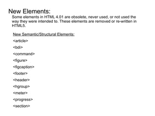 New Elements:
 Some elements in HTML 4.01 are obsolete, never used, or not used the
 way they were intended to. These elements are removed or re-written in
 HTML5.

 New Semantic/Structural Elements:
 <article>
 <bdi>
 <command>
 <figure>
 <figcaption>
 <footer>
 <header>
 <hgroup>
 <meter>
 <progress>
 <section>
 