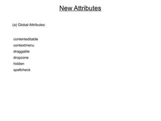 New Attributes

(a) Global Attributes:


contenteditable
contextmenu
draggable
dropzone
hidden
spellcheck
 