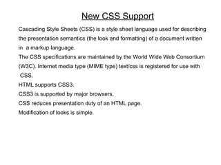 New CSS Support
Cascading Style Sheets (CSS) is a style sheet language used for describing
the presentation semantics (the look and formatting) of a document written
in a markup language.
The CSS specifications are maintained by the World Wide Web Consortium
(W3C). Internet media type (MIME type) text/css is registered for use with
CSS.
HTML supports CSS3.
CSS3 is supported by major browsers.
CSS reduces presentation duty of an HTML page.
Modification of looks is simple.
 
