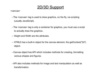 2D/3D Support
<canvas>

 - The <canvas> tag is used to draw graphics, on the fly, via scripting
   (usually JavaScript).

 - The <canvas> tag is only a container for graphics, you must use a script
   to actually draw the graphics.

 - Height and Width are the attributes.

 - HTML5 has a built-in object for the canvas element, the getContext("2d")
   object.

 - Canvas object has API which includes methods for creating, formatting
   various shapes and figures.


 - API also includes methods for image and text manipulation as well as
   transformation.
 