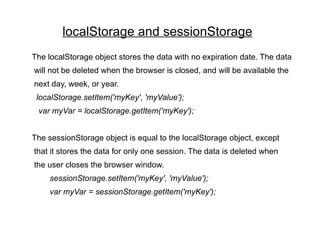 localStorage and sessionStorage
The localStorage object stores the data with no expiration date. The data
will not be deleted when the browser is closed, and will be available the
next day, week, or year.
 localStorage.setItem('myKey', 'myValue');
 var myVar = localStorage.getItem('myKey');


The sessionStorage object is equal to the localStorage object, except
that it stores the data for only one session. The data is deleted when
the user closes the browser window.
     sessionStorage.setItem('myKey', 'myValue');
     var myVar = sessionStorage.getItem('myKey');
 