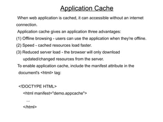 Application Cache
When web application is cached, it can accessible without an internet
connection.
Application cache gives an application three advantages:
(1) Offline browsing - users can use the application when they're offline.
(2) Speed - cached resources load faster.
(3) Reduced server load - the browser will only download
   updated/changed resources from the server.
To enable application cache, include the manifest attribute in the
 document's <html> tag:


 <!DOCTYPE HTML>
   <html manifest="demo.appcache">
     ...
   </html>
 