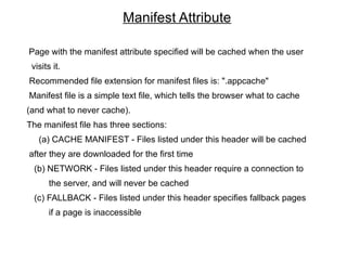 Manifest Attribute

Page with the manifest attribute specified will be cached when the user
 visits it.
Recommended file extension for manifest files is: ".appcache"
Manifest file is a simple text file, which tells the browser what to cache
(and what to never cache).
The manifest file has three sections:
   (a) CACHE MANIFEST - Files listed under this header will be cached
after they are downloaded for the first time
 (b) NETWORK - Files listed under this header require a connection to
       the server, and will never be cached
 (c) FALLBACK - Files listed under this header specifies fallback pages
       if a page is inaccessible
 