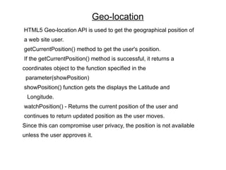 Geo-location
HTML5 Geo-location API is used to get the geographical position of
a web site user.
getCurrentPosition() method to get the user's position.
If the getCurrentPosition() method is successful, it returns a
coordinates object to the function specified in the
 parameter(showPosition)
showPosition() function gets the displays the Latitude and
 Longitude.
watchPosition() - Returns the current position of the user and
continues to return updated position as the user moves.
Since this can compromise user privacy, the position is not available
unless the user approves it.
 