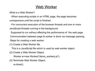 Web Worker
What is a Web Worker?
 -When executing scripts in an HTML page, the page becomes
unresponsive until the script is finished.
 -For concurrent execution of the browser threads and one or more
JavaScript threads running in the background.
 Supposed to run without affecting the performance of the web page.
Communication between page & worker is done via message passing.
Steps for creating a web worker.
(1) Create a Web Worker file.
  This is a JavaScript file which is used by web worker object.
(2) Create a Web Worker Object.
   Worker w=new Worker("demo_workers.js");
(3) Terminate Web Worker Object.
   w.close();
 
