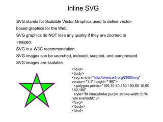 Inline SVG
SVG stands for Scalable Vector Graphics used to define vector-
based graphics for the Web.
SVG graphics do NOT lose any quality if they are zoomed or
resized.
SVG is a W3C recommendation.
SVG images can be searched, indexed, scripted, and compressed.
SVG images are scalable.
                              <html>
                              <body>
                              <svg xmlns="http://www.w3.org/2000/svg"
                              version="1.1" height="190">
                               <polygon points="100,10 40,180 190,60 10,60
                              160,180"
                               style="fill:lime;stroke:purple;stroke-width:5;fill-
                              rule:evenodd;" />
                              </svg>
                              </body>
                              <html>
 