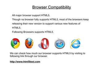 Browser Compatibility
 All major browser support HTML5.
 Though no browser fully supports HTML5, most of the browsers keep
 releasing their new version to support various new features of
 HTML5.
 Following Browsers supports HTML5.




We can check how much our browser supports HTML5 by visiting to
following link through our browser.

http://www.html5test.com
 