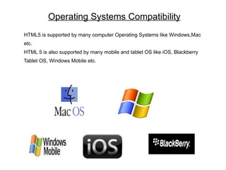 Operating Systems Compatibility
HTML5 is supported by many computer Operating Systems like Windows,Mac
etc.
HTML 5 is also supported by many mobile and tablet OS like iOS, Blackberry
Tablet OS, Windows Mobile etc.
 