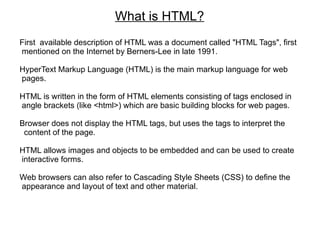 What is HTML?
First available description of HTML was a document called "HTML Tags", first
mentioned on the Internet by Berners-Lee in late 1991.

HyperText Markup Language (HTML) is the main markup language for web
pages.

HTML is written in the form of HTML elements consisting of tags enclosed in
angle brackets (like <html>) which are basic building blocks for web pages.

Browser does not display the HTML tags, but uses the tags to interpret the
 content of the page.

HTML allows images and objects to be embedded and can be used to create
interactive forms.

Web browsers can also refer to Cascading Style Sheets (CSS) to define the
appearance and layout of text and other material.
 