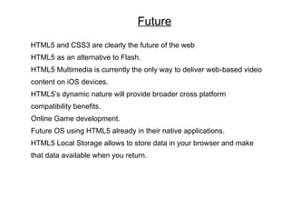 Future
HTML5 and CSS3 are clearly the future of the web
HTML5 as an alternative to Flash.
HTML5 Multimedia is currently the only way to deliver web-based video
content on iOS devices.
HTML5’s dynamic nature will provide broader cross platform
compatibility benefits.
Online Game development.
Future OS using HTML5 already in their native applications.
HTML5 Local Storage allows to store data in your browser and make
that data available when you return.
 