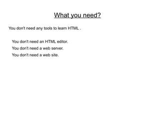 What you need?
You don't need any tools to learn HTML .


 You don't need an HTML editor.
 You don't need a web server.
 You don't need a web site.
 