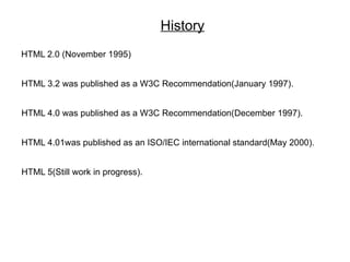 History
HTML 2.0 (November 1995)


HTML 3.2 was published as a W3C Recommendation(January 1997).


HTML 4.0 was published as a W3C Recommendation(December 1997).


HTML 4.01was published as an ISO/IEC international standard(May 2000).


HTML 5(Still work in progress).
 