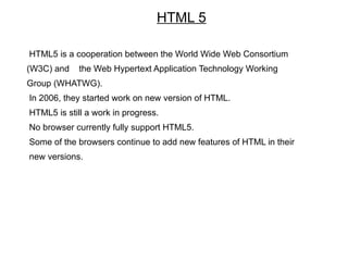 HTML 5

HTML5 is a cooperation between the World Wide Web Consortium
(W3C) and    the Web Hypertext Application Technology Working
Group (WHATWG).
In 2006, they started work on new version of HTML.
HTML5 is still a work in progress.
No browser currently fully support HTML5.
Some of the browsers continue to add new features of HTML in their
new versions.
 