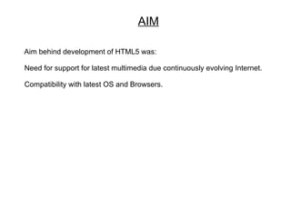AIM

Aim behind development of HTML5 was:

Need for support for latest multimedia due continuously evolving Internet.

Compatibility with latest OS and Browsers.
 
