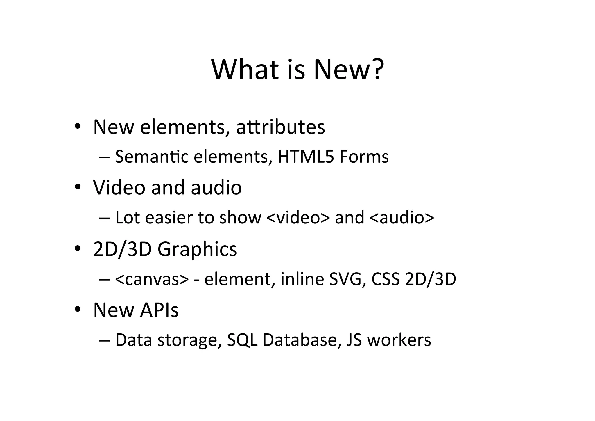 What	
  is	
  New?	
  
•  New	
  elements,	
  aFributes	
  
    –  SemanCc	
  elements,	
  HTML5	
  Forms	
  
•  Video	
  and	
  audio	
  
    –  Lot	
  easier	
  to	
  show	
  <video>	
  and	
  <audio>	
  
•  2D/3D	
  Graphics	
  
    –  <canvas>	
  -­‐	
  element,	
  inline	
  SVG,	
  CSS	
  2D/3D	
  
•  New	
  APIs	
  
    –  Data	
  storage,	
  SQL	
  Database,	
  JS	
  workers	
  
 