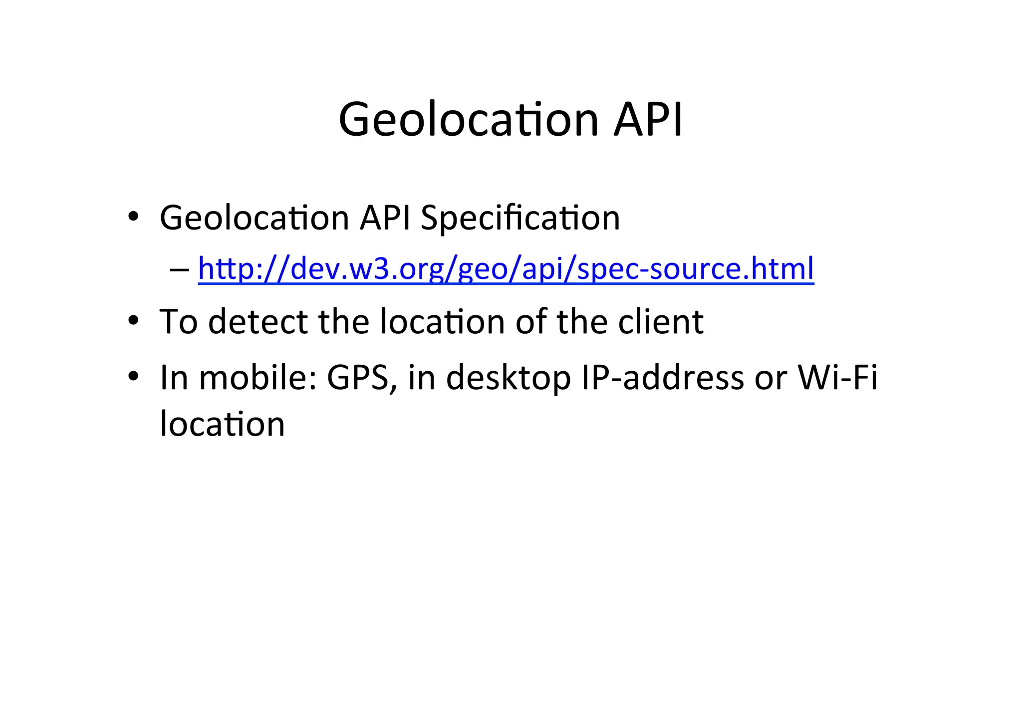 GeolocaCon	
  API	
  
•  GeolocaCon	
  API	
  SpeciﬁcaCon	
  
    –  hFp://dev.w3.org/geo/api/spec-­‐source.html	
  
•  To	
  detect	
  the	
  locaCon	
  of	
  the	
  client	
  
•  In	
  mobile:	
  GPS,	
  in	
  desktop	
  IP-­‐address	
  or	
  Wi-­‐Fi	
  
   locaCon	
  
 