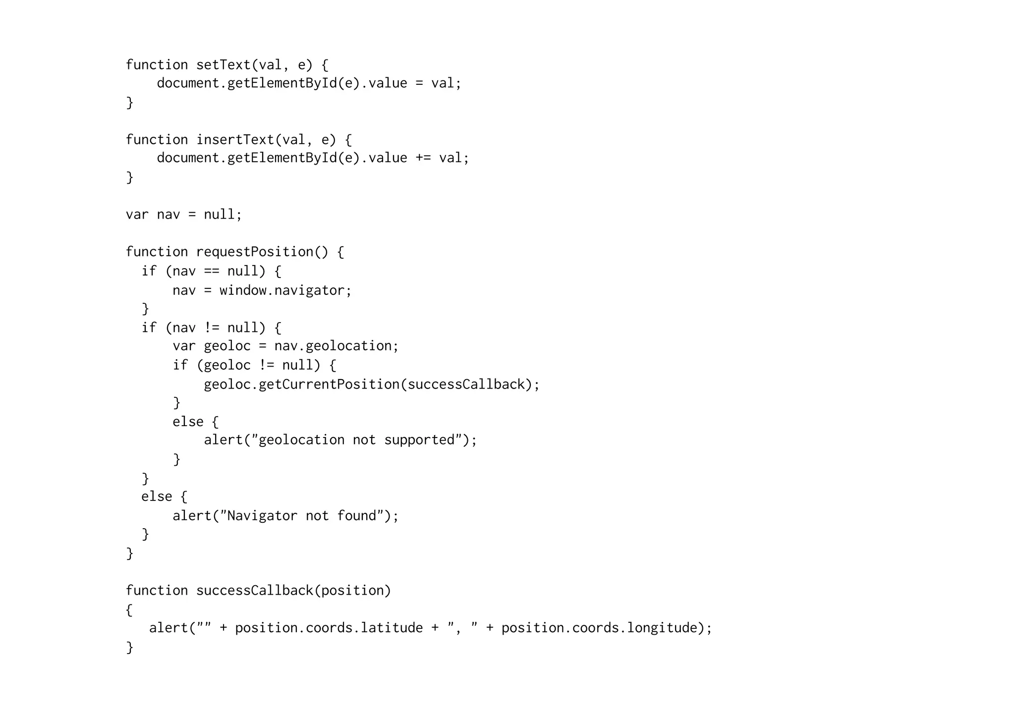 function setText(val, e) {
    document.getElementById(e).value = val;
}

function insertText(val, e) {
    document.getElementById(e).value += val;
}

var nav = null;

function requestPosition() {
  if (nav == null) {
      nav = window.navigator;
  }
  if (nav != null) {
      var geoloc = nav.geolocation;
      if (geoloc != null) {
          geoloc.getCurrentPosition(successCallback);
      }
      else {
          alert("geolocation not supported");
      }
  }
  else {
      alert("Navigator not found");
  }
}

function successCallback(position)
{
   alert("" + position.coords.latitude + ", " + position.coords.longitude);
}
 