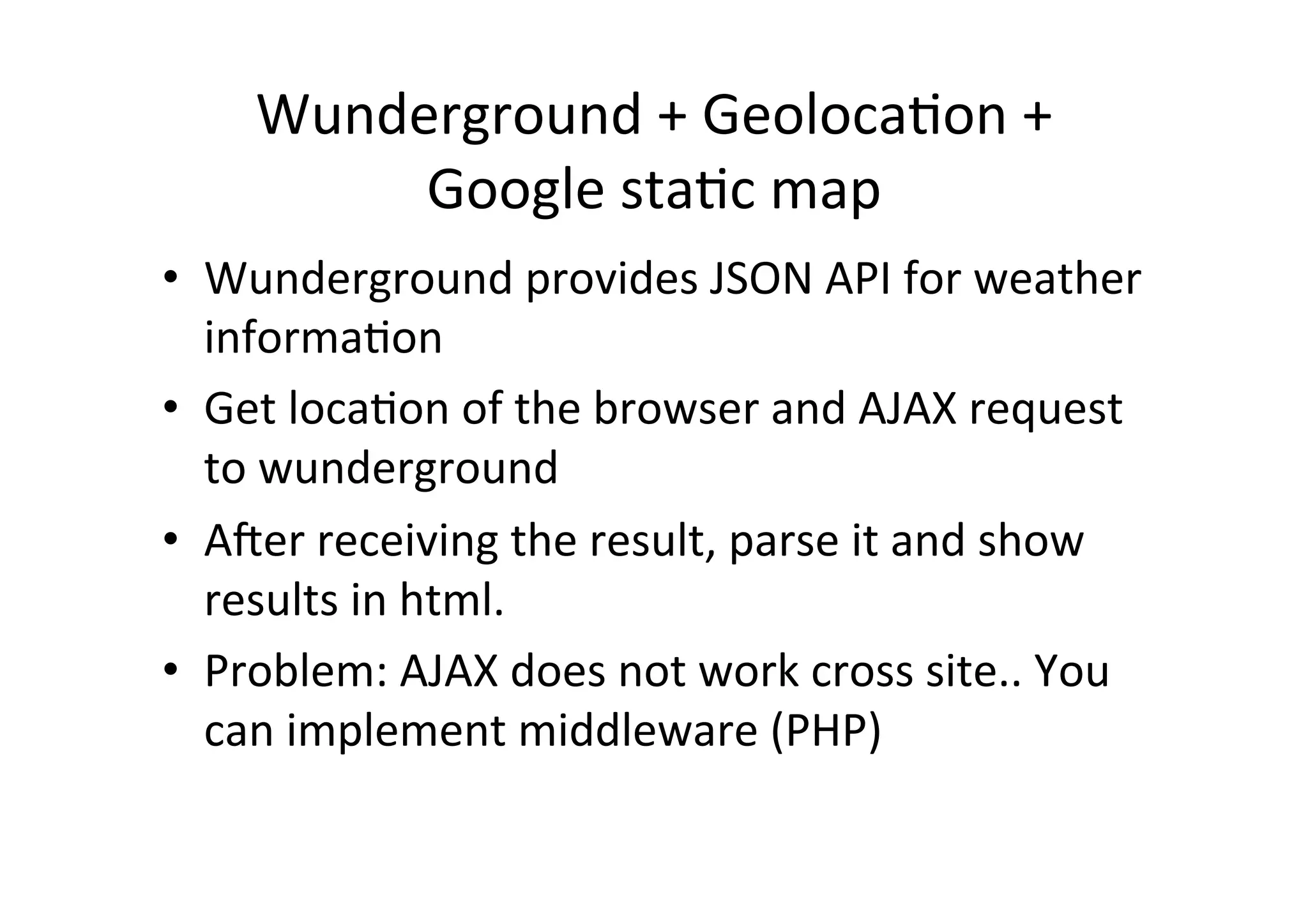 Wunderground	
  +	
  GeolocaCon	
  +	
  
           Google	
  staCc	
  map	
  
•  Wunderground	
  provides	
  JSON	
  API	
  for	
  weather	
  
   informaCon	
  
•  Get	
  locaCon	
  of	
  the	
  browser	
  and	
  AJAX	
  request	
  
   to	
  wunderground	
  
•  Aqer	
  receiving	
  the	
  result,	
  parse	
  it	
  and	
  show	
  
   results	
  in	
  html.	
  
•  Problem:	
  AJAX	
  does	
  not	
  work	
  cross	
  site..	
  You	
  
   can	
  implement	
  middleware	
  (PHP)	
  
 