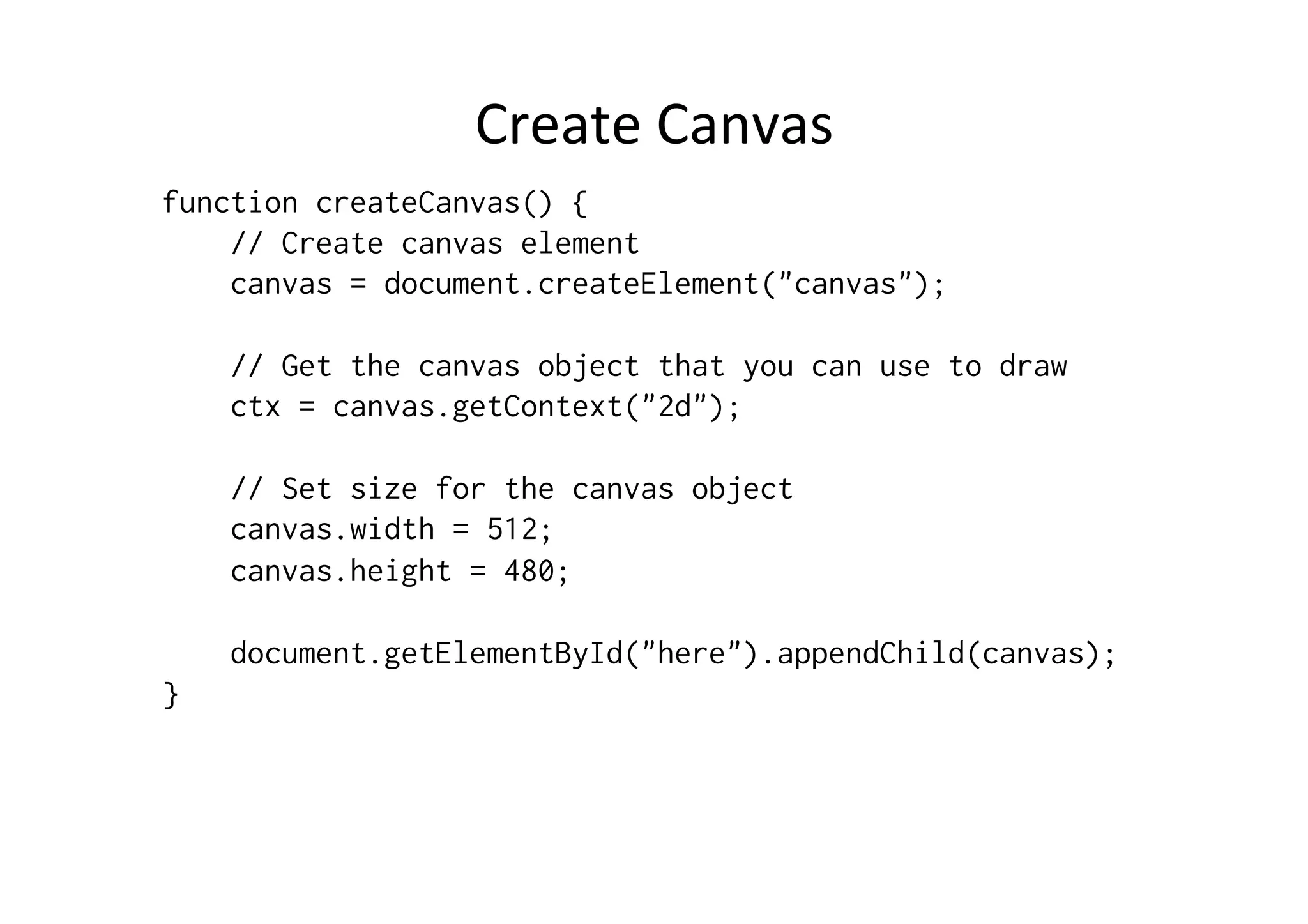 Create	
  Canvas	
  
function createCanvas() {
    // Create canvas element
    canvas = document.createElement("canvas");

    // Get the canvas object that you can use to draw
    ctx = canvas.getContext("2d");

    // Set size for the canvas object
    canvas.width = 512;
    canvas.height = 480;

    document.getElementById("here").appendChild(canvas);
}
 