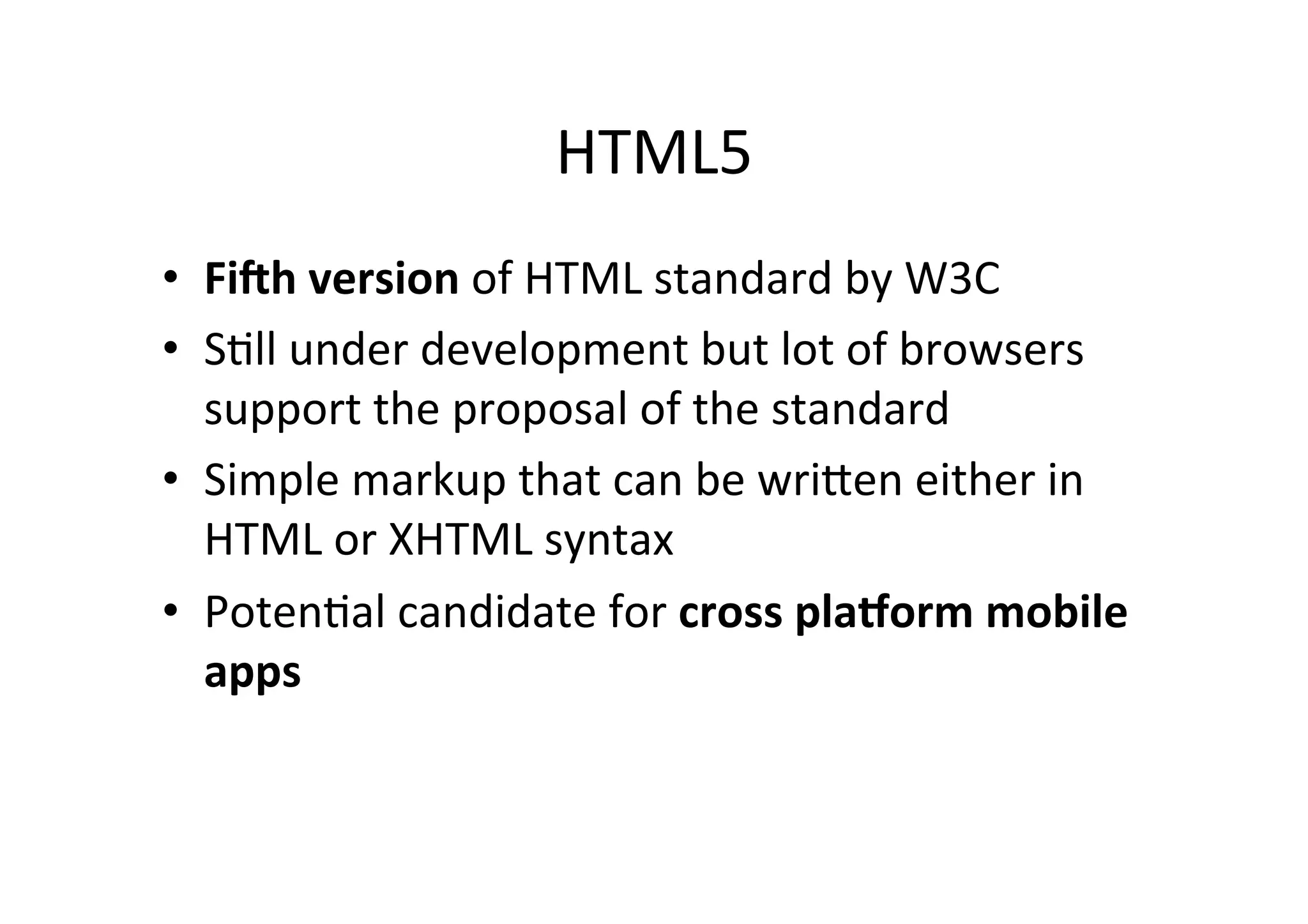 HTML5	
  
•  Fi#h	
  version	
  of	
  HTML	
  standard	
  by	
  W3C	
  
•  SCll	
  under	
  development	
  but	
  lot	
  of	
  browsers	
  
   support	
  the	
  proposal	
  of	
  the	
  standard	
  
•  Simple	
  markup	
  that	
  can	
  be	
  wriFen	
  either	
  in	
  
   HTML	
  or	
  XHTML	
  syntax	
  
•  PotenCal	
  candidate	
  for	
  cross	
  pla0orm	
  mobile	
  
   apps	
  
 