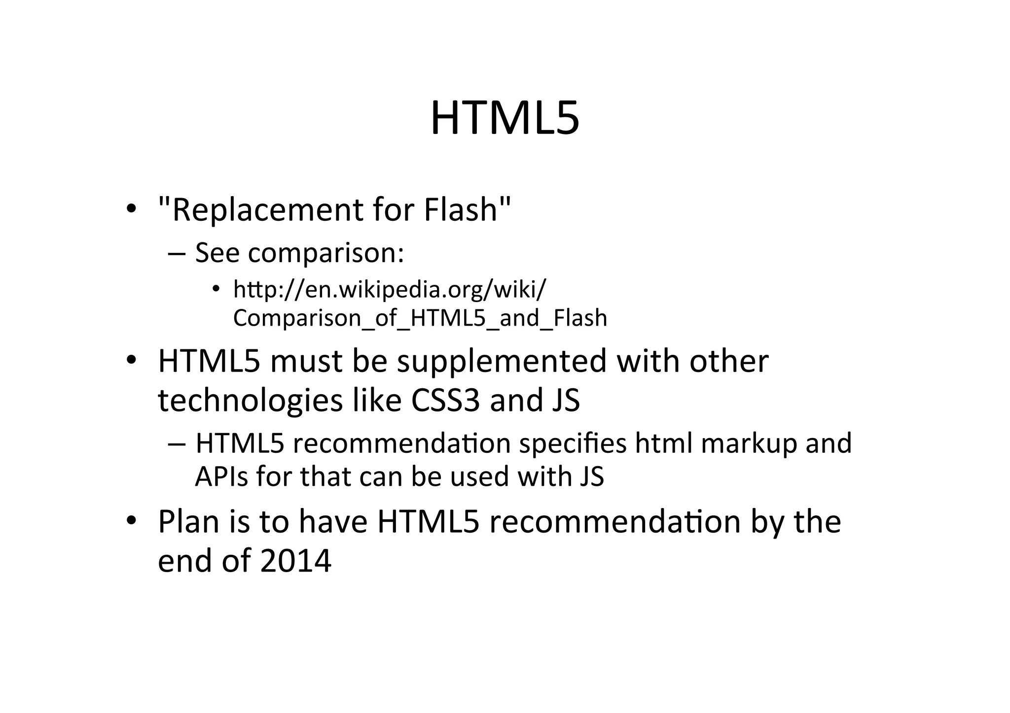 HTML5	
  
•  "Replacement	
  for	
  Flash"	
  
    –  See	
  comparison:	
  	
  
        •  hFp://en.wikipedia.org/wiki/
           Comparison_of_HTML5_and_Flash	
  
•  HTML5	
  must	
  be	
  supplemented	
  with	
  other	
  
   technologies	
  like	
  CSS3	
  and	
  JS	
  
    –  HTML5	
  recommendaCon	
  speciﬁes	
  html	
  markup	
  and	
  
       APIs	
  for	
  that	
  can	
  be	
  used	
  with	
  JS	
  
•  Plan	
  is	
  to	
  have	
  HTML5	
  recommendaCon	
  by	
  the	
  
   end	
  of	
  2014	
  
 