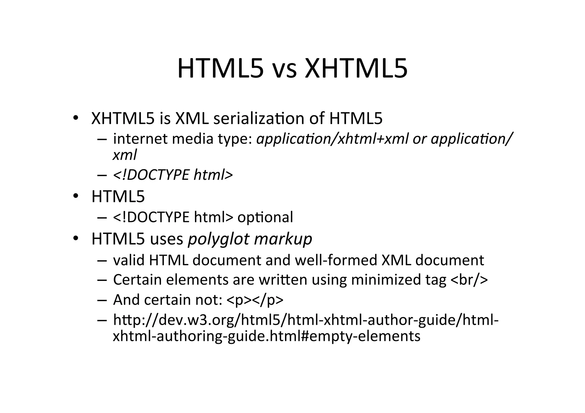 HTML5	
  vs	
  XHTML5	
  
•  XHTML5	
  is	
  XML	
  serializaCon	
  of	
  HTML5	
  
    –  internet	
  media	
  type:	
  applica&on/xhtml+xml	
  or	
  applica&on/
       xml	
  
    –  <!DOCTYPE	
  html>	
  
•  HTML5	
  
    –  <!DOCTYPE	
  html>	
  opConal	
  
•  HTML5	
  uses	
  polyglot	
  markup	
  
    –  valid	
  HTML	
  document	
  and	
  well-­‐formed	
  XML	
  document	
  
    –  Certain	
  elements	
  are	
  wriFen	
  using	
  minimized	
  tag	
  <br/>	
  
    –  And	
  certain	
  not:	
  <p></p>	
  
    –  hFp://dev.w3.org/html5/html-­‐xhtml-­‐author-­‐guide/html-­‐
       xhtml-­‐authoring-­‐guide.html#empty-­‐elements	
  
 