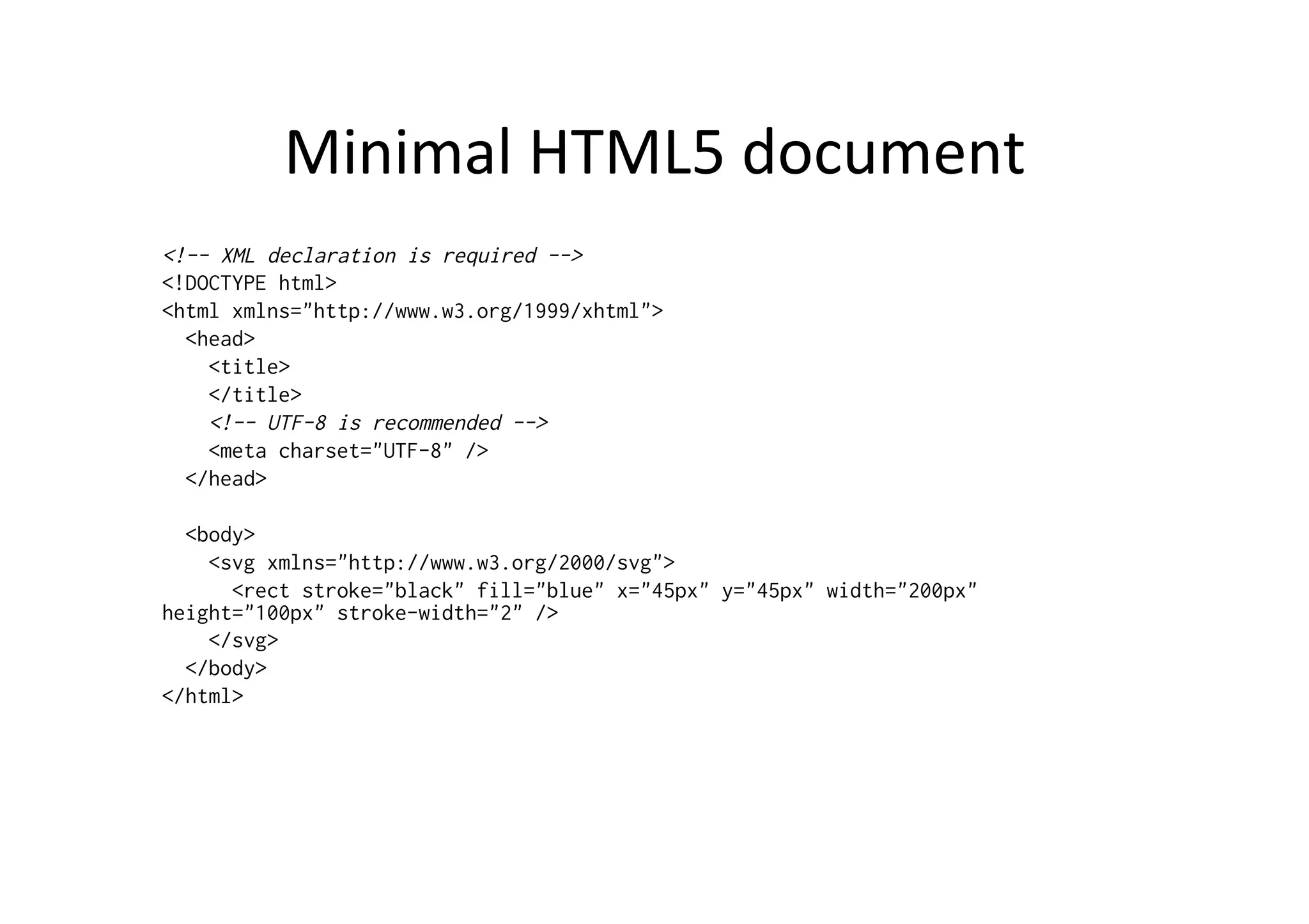 Minimal	
  HTML5	
  document	
  
<!-- XML declaration is required -->
<!DOCTYPE html>
<html xmlns="http://www.w3.org/1999/xhtml">
  <head>
    <title>
    </title>
    <!-- UTF-8 is recommended -->
    <meta charset="UTF-8" />
  </head>

  <body>
    <svg xmlns="http://www.w3.org/2000/svg">
      <rect stroke="black" fill="blue" x="45px" y="45px" width="200px"
height="100px" stroke-width="2" />
    </svg>
  </body>
</html>
 