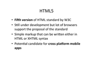 HTML5	
  
•  Fi#h	
  version	
  of	
  HTML	
  standard	
  by	
  W3C	
  
•  SCll	
  under	
  development	
  but	
  lot	
  of	
  browsers	
  
   support	
  the	
  proposal	
  of	
  the	
  standard	
  
•  Simple	
  markup	
  that	
  can	
  be	
  wriFen	
  either	
  in	
  
   HTML	
  or	
  XHTML	
  syntax	
  
•  PotenCal	
  candidate	
  for	
  cross	
  pla0orm	
  mobile	
  
   apps	
  
 