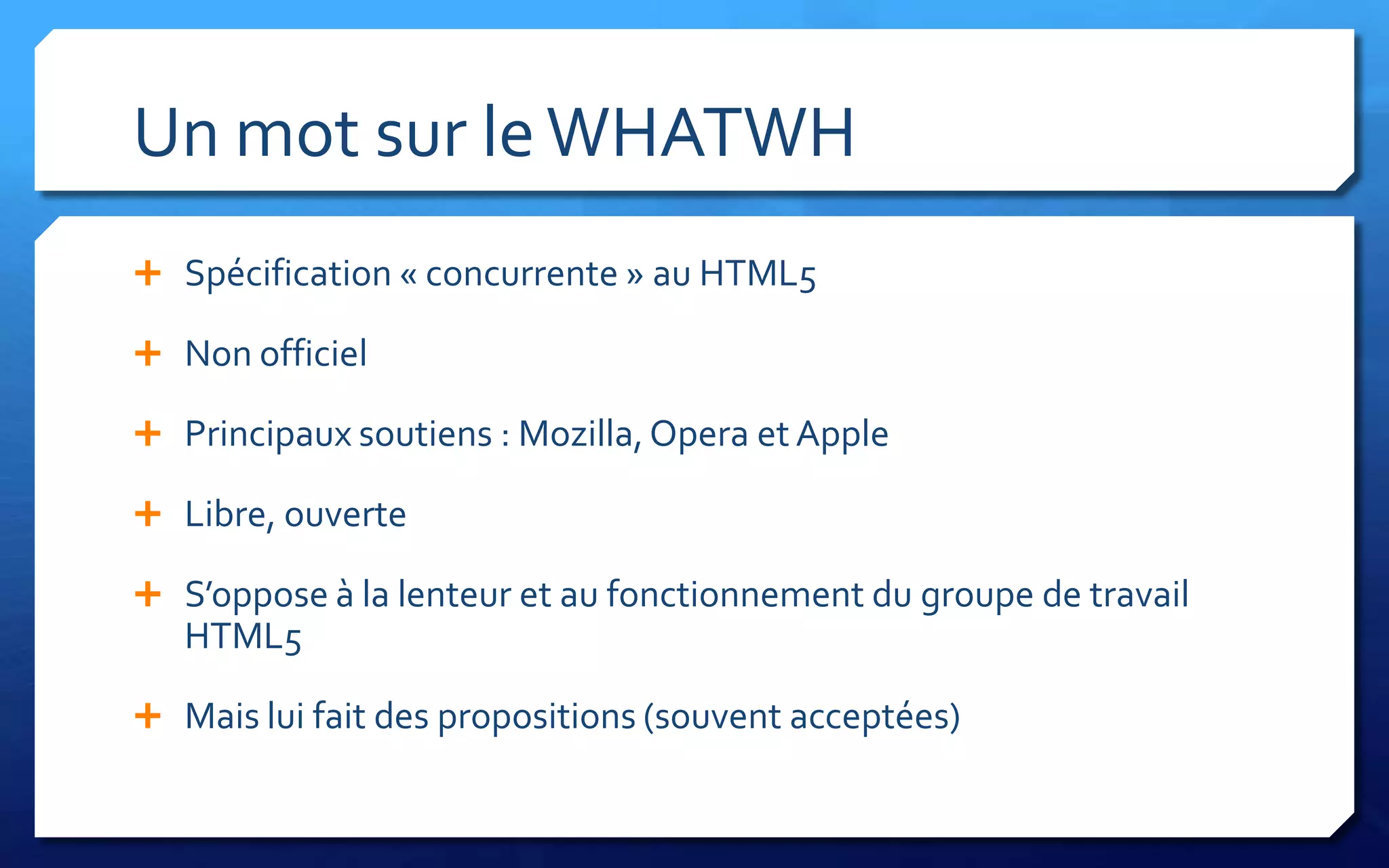 Un mot sur le WHATWH
 Spécification « concurrente » au HTML5

 Non officiel

 Principaux soutiens : Mozilla, Opera et Apple

 Libre, ouverte

 S’oppose à la lenteur et au fonctionnement du groupe de travail
   HTML5

 Mais lui fait des propositions (souvent acceptées)
 