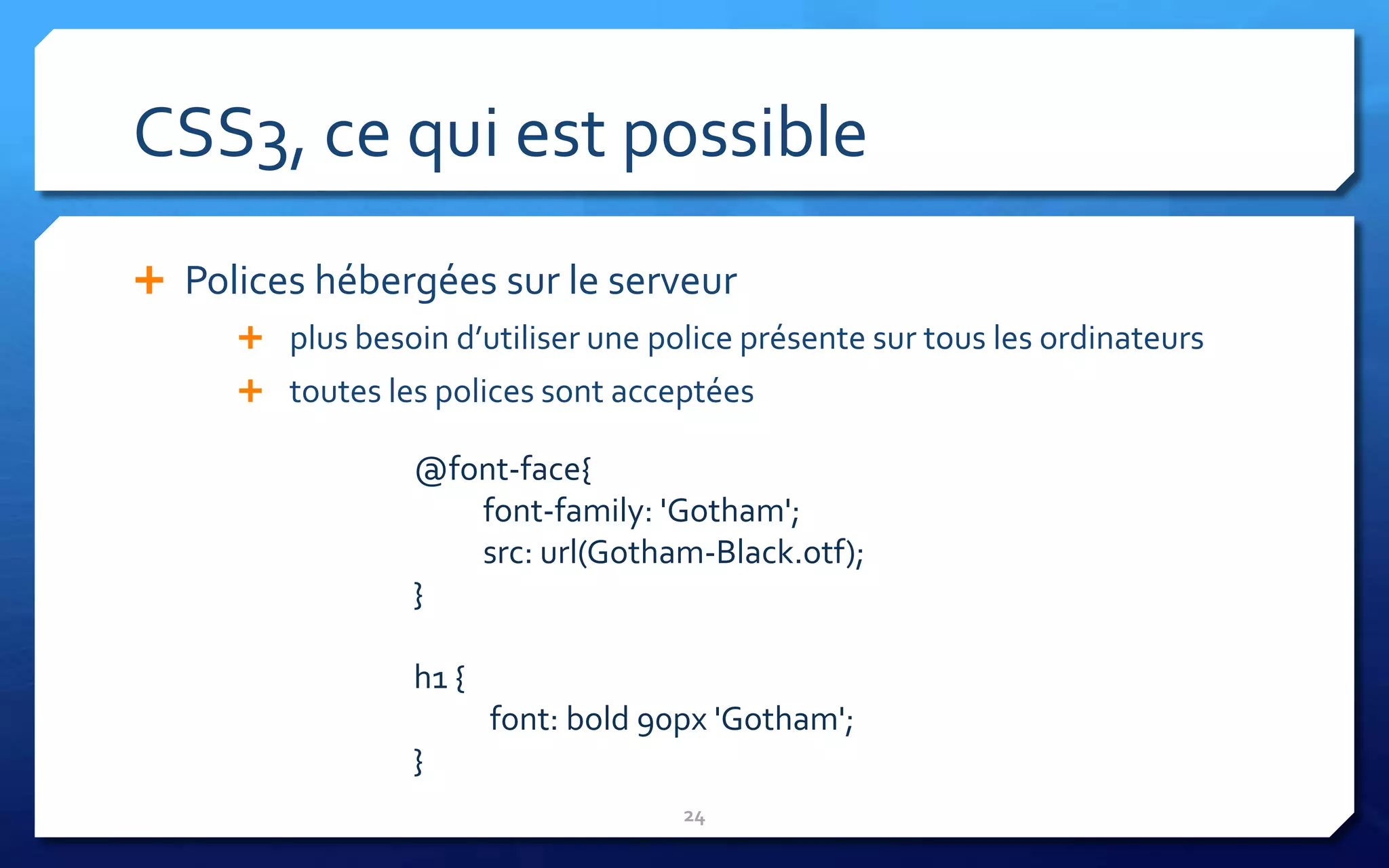 CSS3, ce qui est possible
 Polices hébergées sur le serveur
      plus besoin d’utiliser une police présente sur tous les ordinateurs
      toutes les polices sont acceptées

                 @font-face{
                    font-family: 'Gotham';
                    src: url(Gotham-Black.otf);
                 }

                 h1 {
                        font: bold 90px 'Gotham';
                 }
                                     24
 
