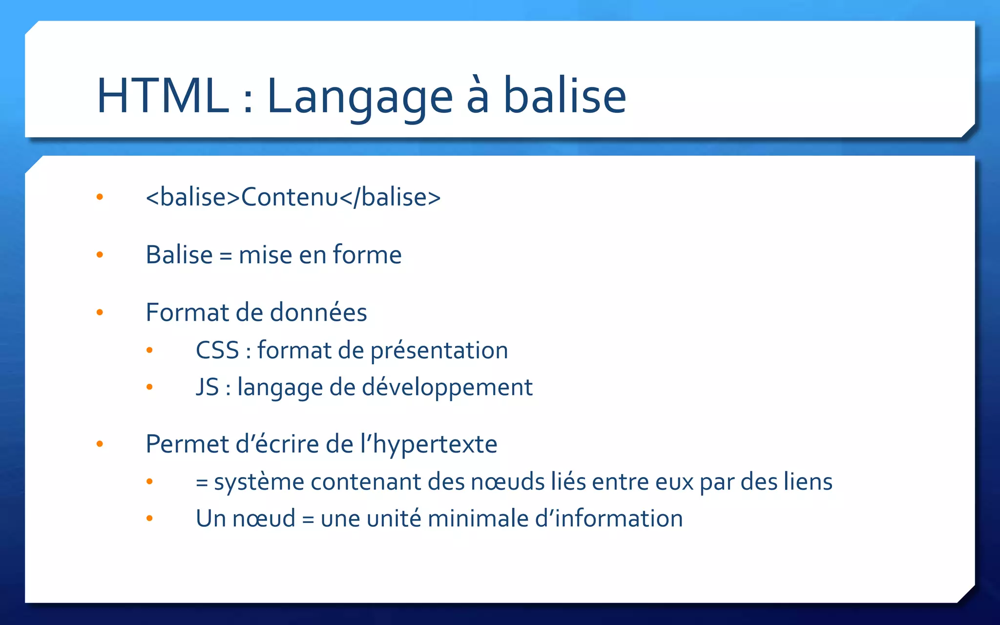 HTML : Langage à balise
•   <balise>Contenu</balise>

•   Balise = mise en forme

•   Format de données
    •   CSS : format de présentation
    •   JS : langage de développement

•   Permet d’écrire de l’hypertexte
    •   = système contenant des nœuds liés entre eux par des liens
    •   Un nœud = une unité minimale d’information
 