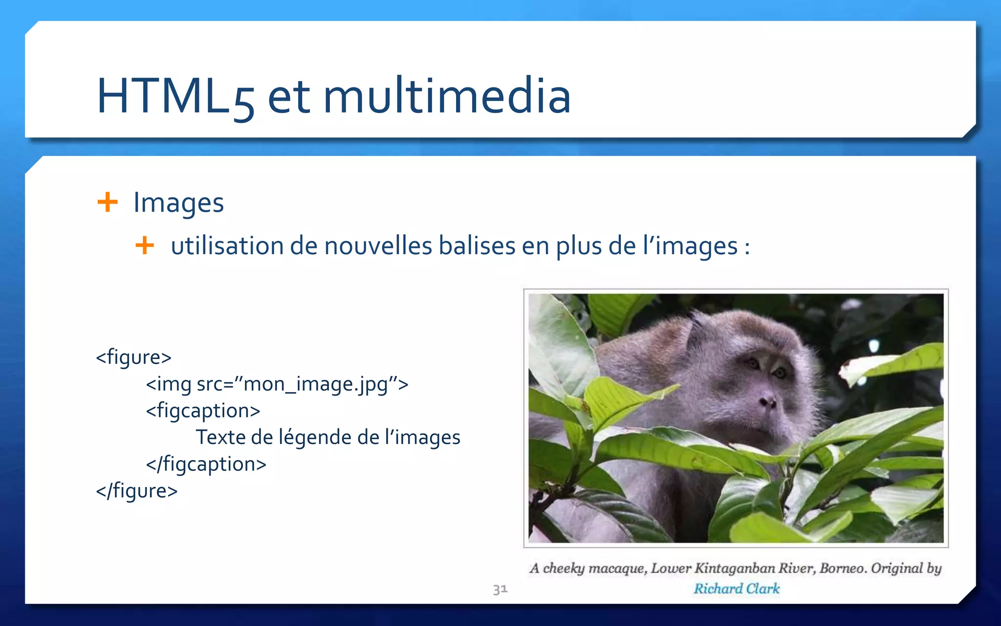 HTML5 et multimedia
 Images
     utilisation de nouvelles balises en plus de l’images :



<figure>
      <img src=’’mon_image.jpg’’>
      <figcaption>
            Texte de légende de l’images
      </figcaption>
</figure>



                                           31
 