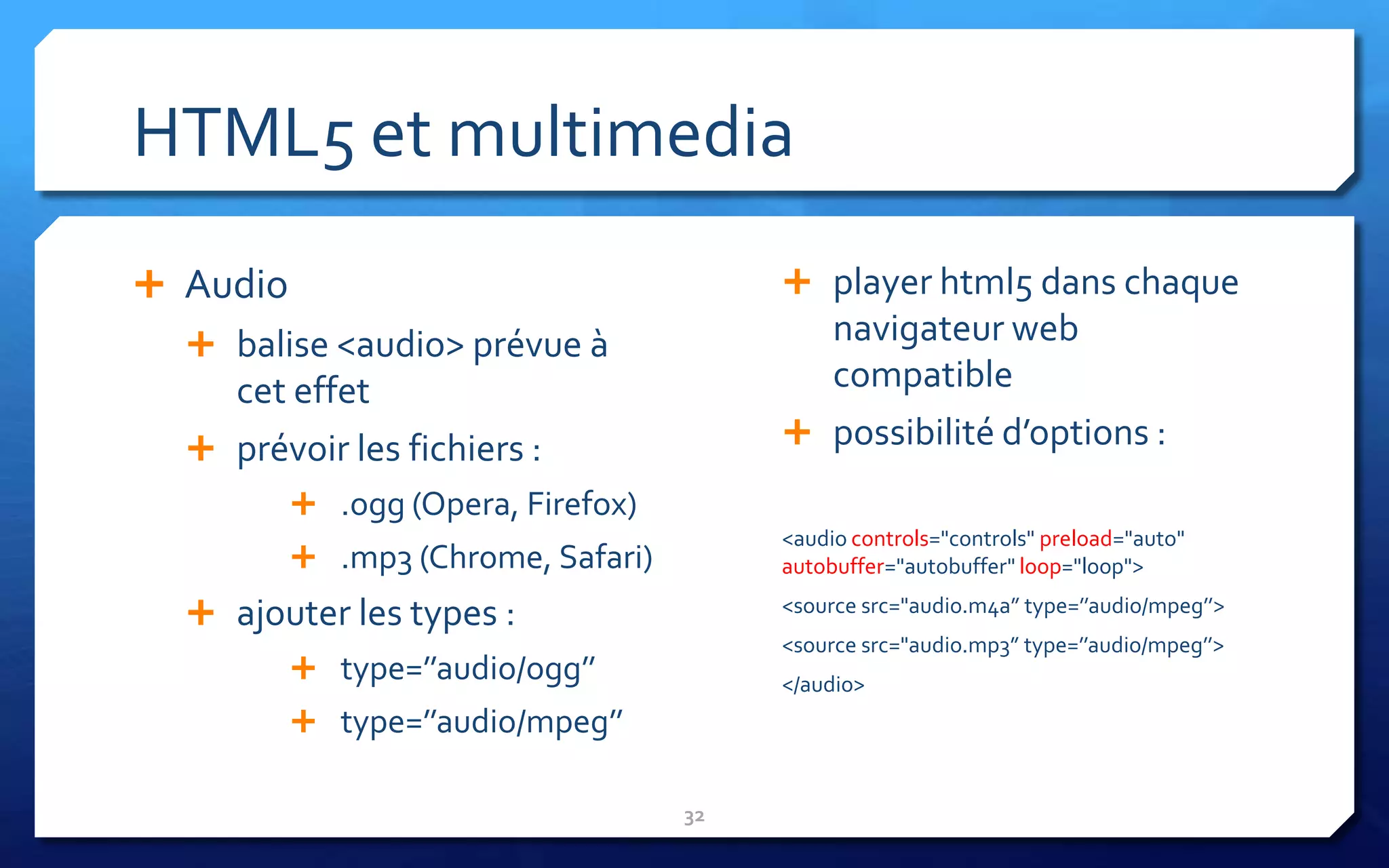 HTML5 et multimedia
 Audio                                   player html5 dans chaque
   balise <audio> prévue à                navigateur web
    cet effet                              compatible
   prévoir les fichiers :                possibilité d’options :

           .ogg (Opera, Firefox)
                                         <audio controls="controls" preload="auto"
           .mp3 (Chrome, Safari)        autobuffer="autobuffer" loop="loop">

   ajouter les types :                  <source src="audio.m4a” type=’’audio/mpeg’’>
                                         <source src="audio.mp3” type=’’audio/mpeg’’>
           type=’’audio/ogg’’           </audio>
           type=’’audio/mpeg’’

                                    32
 