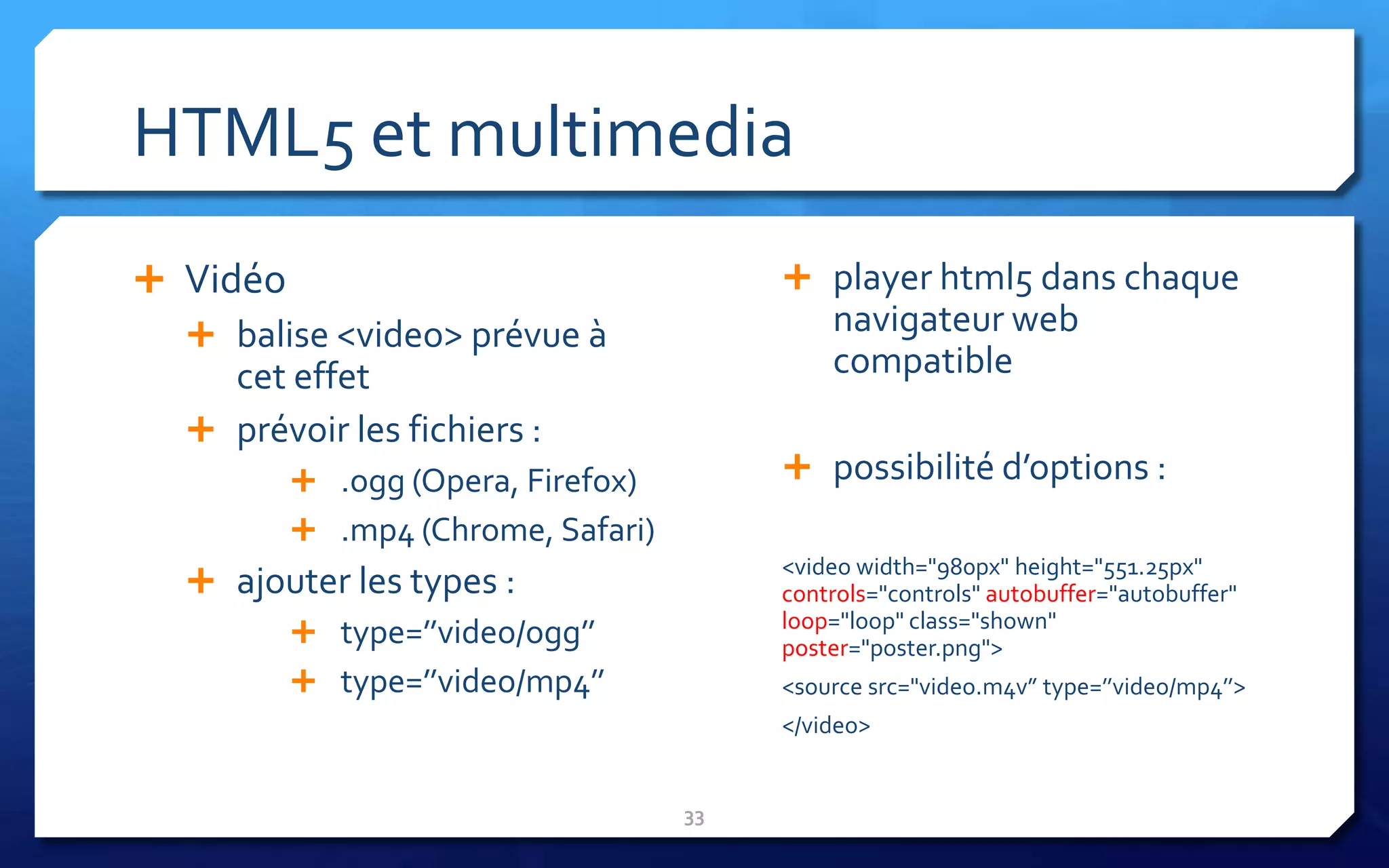 HTML5 et multimedia
 Vidéo                                  player html5 dans chaque
   balise <video> prévue à                 navigateur web
     cet effet                              compatible
   prévoir les fichiers :
          .ogg (Opera, Firefox)         possibilité d’options :
          .mp4 (Chrome, Safari)
                                        <video width="980px" height="551.25px"
    ajouter les types :                controls="controls" autobuffer="autobuffer"
                                        loop="loop" class="shown"
         type=’’video/ogg’’            poster="poster.png">
         type=’’video/mp4’’            <source src="video.m4v” type=’’video/mp4’’>
                                        </video>


                                   33
 