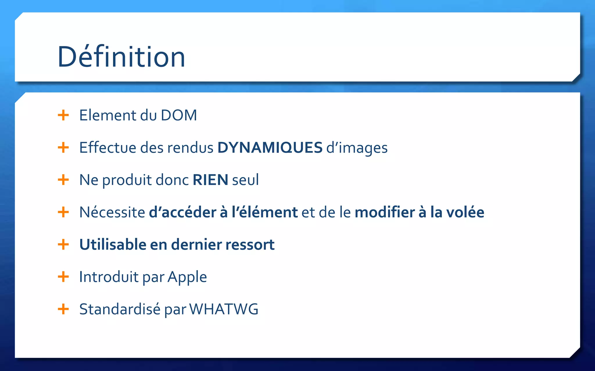 Définition
 Element du DOM

 Effectue des rendus DYNAMIQUES d’images

 Ne produit donc RIEN seul

 Nécessite d’accéder à l’élément et de le modifier à la volée

 Utilisable en dernier ressort

 Introduit par Apple

 Standardisé par WHATWG
 