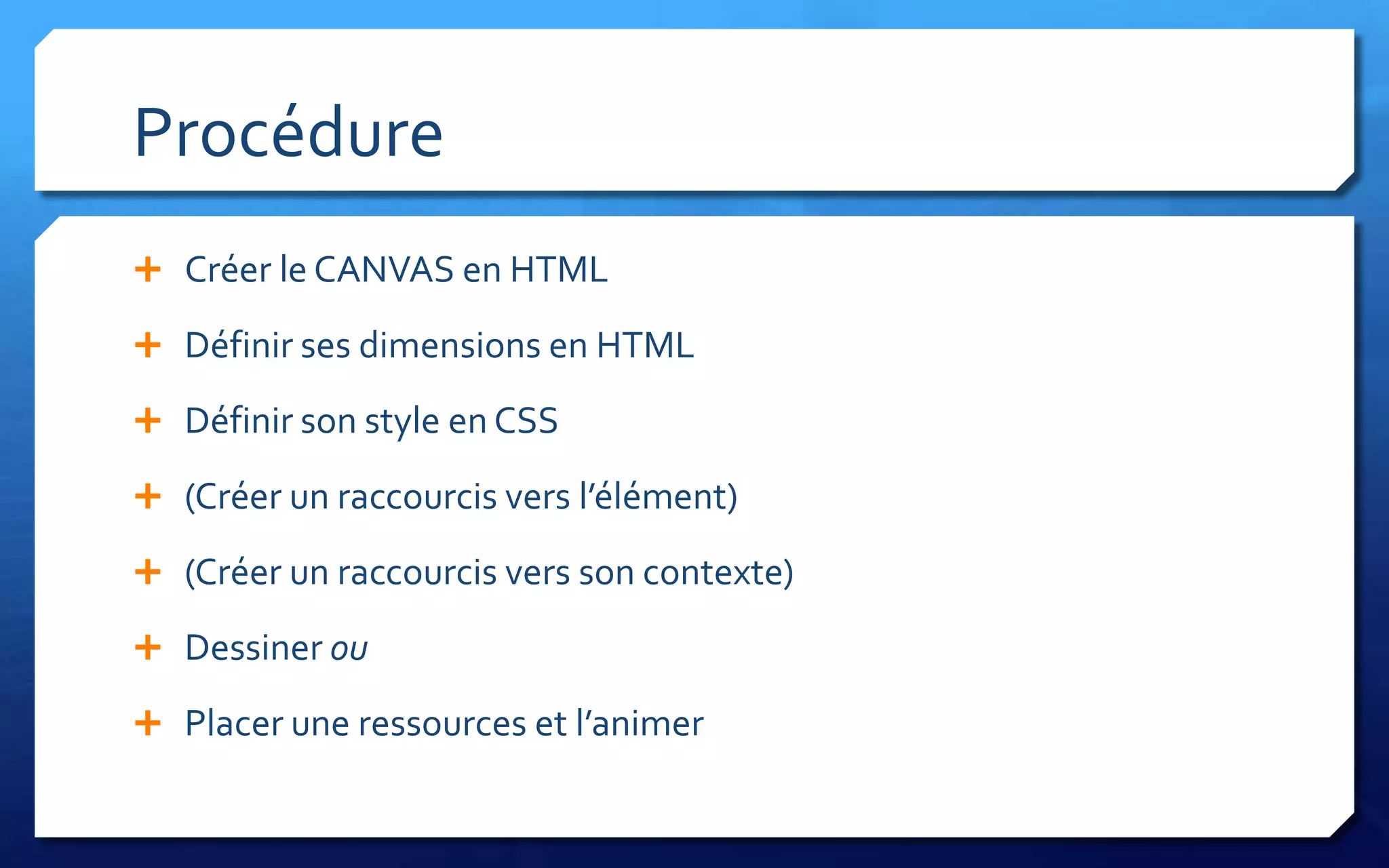 Procédure
 Créer le CANVAS en HTML

 Définir ses dimensions en HTML

 Définir son style en CSS

 (Créer un raccourcis vers l’élément)

 (Créer un raccourcis vers son contexte)

 Dessiner ou

 Placer une ressources et l’animer
 