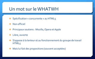 Un mot sur le WHATWH
 Spécification « concurrente » au HTML5

 Non officiel

 Principaux soutiens : Mozilla, Opera et Apple

 Libre, ouverte

 S’oppose à la lenteur et au fonctionnement du groupe de travail
   HTML5

 Mais lui fait des propositions (souvent acceptées)
 