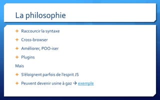 La philosophie
 Raccourcir la syntaxe

 Cross-browser

 Améliorer, POO-iser

 Plugins

Mais
 S’éloignent parfois de l’esprit JS

 Peuvent devenir usine à gaz  exemple
 
