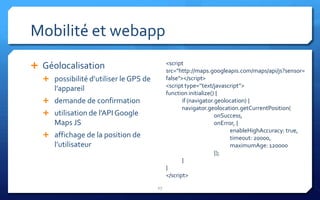 Mobilité et webapp
                                            <script
 Géolocalisation                           src="http://maps.googleapis.com/maps/api/js?sensor=
   possibilité d’utiliser le GPS de        false"></script>
                                            <script type=’’text/javascript’’>
     l’appareil
                                            function initialize() {
   demande de confirmation                        if (navigator.geolocation) {
                                                   navigator.geolocation.getCurrentPosition(
   utilisation de l’API Google                                  onSuccess,
     Maps JS                                                     onError, {
                                                                       enableHighAccuracy: true,
   affichage de la position de                                        timeout: 20000,
     l’utilisateur                                                     maximumAge: 120000
                                                                 });
                                                   }
                                            }
                                            </script>
                                       27
 