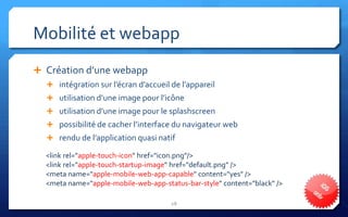 Mobilité et webapp
 Création d’une webapp
   intégration sur l’écran d’accueil de l’appareil
   utilisation d’une image pour l’icône
   utilisation d’une image pour le splashscreen
   possibilité de cacher l’interface du navigateur web
   rendu de l’application quasi natif

  <link rel="apple-touch-icon" href="icon.png"/>
  <link rel="apple-touch-startup-image" href="default.png" />
  <meta name="apple-mobile-web-app-capable" content="yes" />
  <meta name="apple-mobile-web-app-status-bar-style" content="black" />

                                      28
 