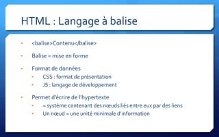 HTML : Langage à balise
•   <balise>Contenu</balise>

•   Balise = mise en forme

•   Format de données
    •   CSS : format de présentation
    •   JS : langage de développement

•   Permet d’écrire de l’hypertexte
    •   = système contenant des nœuds liés entre eux par des liens
    •   Un nœud = une unité minimale d’information
 