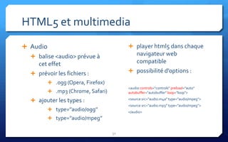 HTML5 et multimedia
 Audio                                   player html5 dans chaque
   balise <audio> prévue à                navigateur web
    cet effet                              compatible
   prévoir les fichiers :                possibilité d’options :

           .ogg (Opera, Firefox)
                                         <audio controls="controls" preload="auto"
           .mp3 (Chrome, Safari)        autobuffer="autobuffer" loop="loop">

   ajouter les types :                  <source src="audio.m4a” type=’’audio/mpeg’’>
                                         <source src="audio.mp3” type=’’audio/mpeg’’>
           type=’’audio/ogg’’           </audio>
           type=’’audio/mpeg’’

                                    32
 