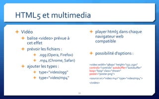 HTML5 et multimedia
 Vidéo                                  player html5 dans chaque
   balise <video> prévue à                 navigateur web
     cet effet                              compatible
   prévoir les fichiers :
          .ogg (Opera, Firefox)         possibilité d’options :
          .mp4 (Chrome, Safari)
                                        <video width="980px" height="551.25px"
    ajouter les types :                controls="controls" autobuffer="autobuffer"
                                        loop="loop" class="shown"
         type=’’video/ogg’’            poster="poster.png">
         type=’’video/mp4’’            <source src="video.m4v” type=’’video/mp4’’>
                                        </video>


                                   33
 