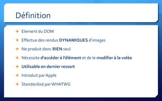 Définition
 Element du DOM

 Effectue des rendus DYNAMIQUES d’images

 Ne produit donc RIEN seul

 Nécessite d’accéder à l’élément et de le modifier à la volée

 Utilisable en dernier ressort

 Introduit par Apple

 Standardisé par WHATWG
 
