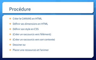 Procédure
 Créer le CANVAS en HTML

 Définir ses dimensions en HTML

 Définir son style en CSS

 (Créer un raccourcis vers l’élément)

 (Créer un raccourcis vers son contexte)

 Dessiner ou

 Placer une ressources et l’animer
 