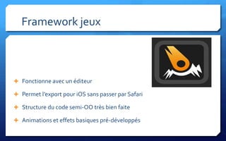 Framework jeux



 Fonctionne avec un éditeur

 Permet l’export pour iOS sans passer par Safari

 Structure du code semi-OO très bien faite

 Animations et effets basiques pré-développés
 