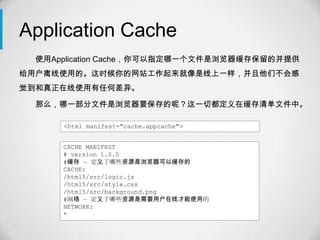 Application Cache
 使用Application Cache，你可以指定哪一个文件是浏览器缓存保留的并提供
给用户离线使用的。这时候你的网站工作起来就像是线上一样，并且他们不会感
觉到和真正在线使用有任何差异。

 那么，哪一部分文件是浏览器要保存的呢？这一切都定义在缓存清单文件中。

     <html manifest="cache.appcache">


     CACHE MANIFEST
     # version 1.0.0
     #缓存 — 定义了哪些资源是浏览器可以缓存的
     CACHE:
     /html5/src/logic.js
     /html5/src/style.css
     /html5/src/background.png
     #网络 — 定义了哪些资源是需要用户在线才能使用的
     NETWORK:
     *
 