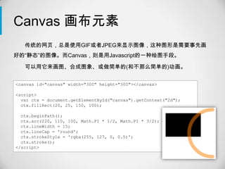 Canvas 画布元素
   传统的网页，总是使用GIF或者JPEG来显示图像，这种图形是需要事先画
好的“静态”的图像。而Canvas，则是用Javascript的一种绘图手段。

   可以用它来画图、合成图象、或做简单的(和不那么简单的)动画。

<canvas id="canvas" width="300" height="300"></canvas>

<script>
  var ctx = document.getElementById("canvas").getContext("2d");
  ctx.fillRect(20, 25, 150, 100);

  ctx.beginPath();
  ctx.arc(220, 110, 100, Math.PI * 1/2, Math.PI * 3/2);
  ctx.lineWidth = 15;
  ctx.lineCap = 'round';
  ctx.strokeStyle = 'rgba(255, 127, 0, 0.5)';
  ctx.stroke();
</script>
 